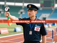 非洲球队崭露头角亚洲，足球舞台异彩纷呈