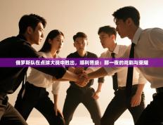 俄罗斯队在点球大战中胜出，顺利晋级：那一夜的戏剧与荣耀